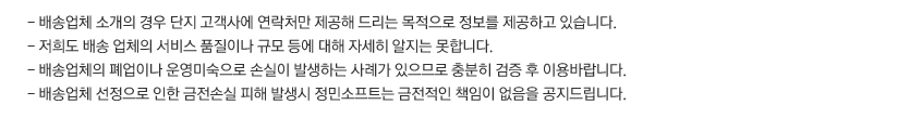 - 배송업체 소개의 경우 단지 고객사에 연락처만 제공해 드리는 목적으로 정보를 제공하고 있습니다.
- 저희도 배송 업체의 서비스 품질이나 규모 등에 대해 자세히 알지는 못합니다.
- 배송업체의 폐업이나 운영미숙으로 손실이 발생하는 사례가 있으므로 충분히 검증 후 이용바랍니다.
- 배송업체 선정으로 인한 금전손실 피해 발생시 정민소프트는 금전적인 책임이 없음을 공지드립니다.  