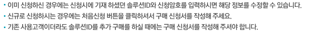 이미 신청하신 경우에는 신청시에 기재 하셨던 솔루션ID와 신청암호를 입력하시면 해당 정보를 수정할 수 있습니다. 신규로 신청하시는 경우에는 처음신청 버튼을 클릭하셔서 구매 신청서를 작성해 주세요. 기존 사용고객이더라도 솔루션ID를 추가 구매를 하실 때에는 구매 신청서를 작성해 주셔야 합니다.